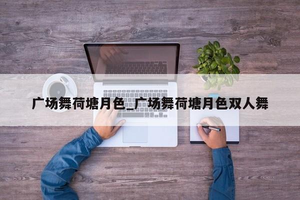 广场舞荷塘月色_广场舞荷塘月色双人舞
