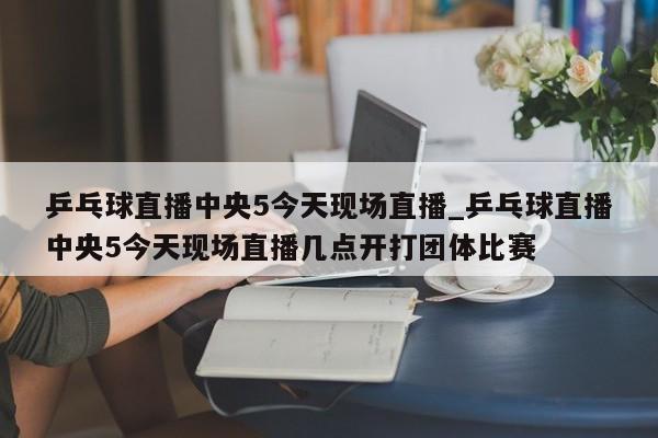 乒乓球直播中央5今天现场直播_乒乓球直播中央5今天现场直播几点开打团体比赛