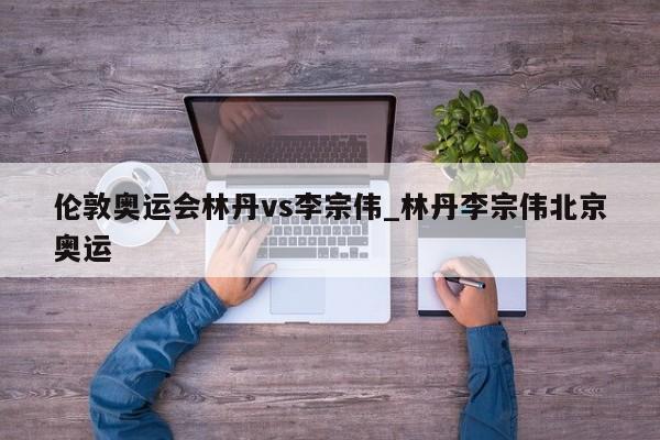 伦敦奥运会林丹vs李宗伟_林丹李宗伟北京奥运