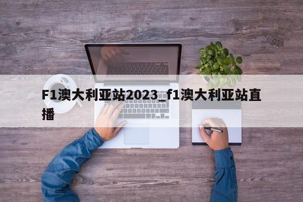 F1澳大利亚站2023_f1澳大利亚站直播