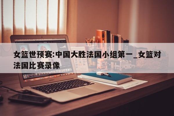 女篮世预赛:中国大胜法国小组第一_女篮对法国比赛录像