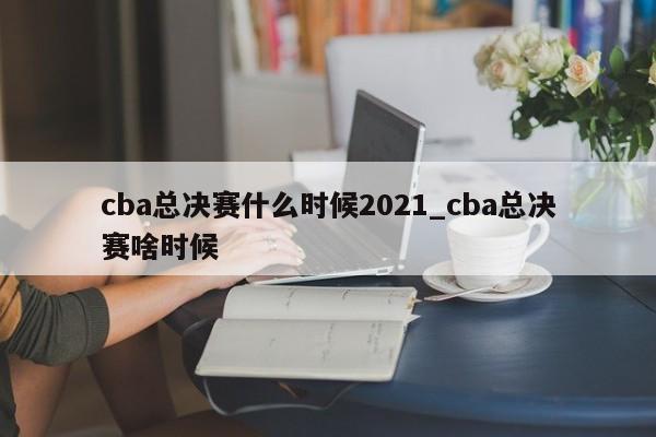 cba总决赛什么时候2021_cba总决赛啥时候