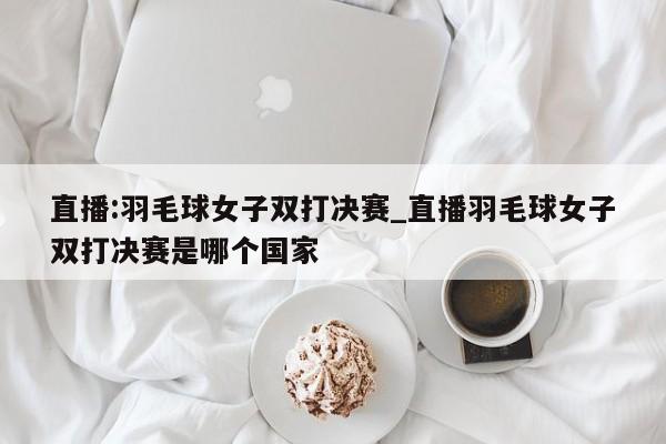 直播:羽毛球女子双打决赛_直播羽毛球女子双打决赛是哪个国家
