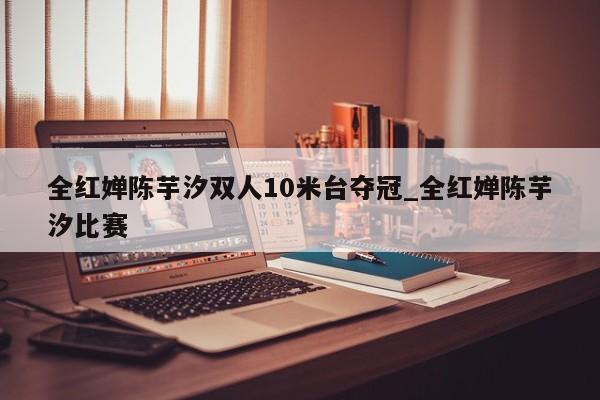 全红婵陈芋汐双人10米台夺冠_全红婵陈芋汐比赛