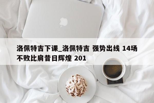 洛佩特吉下课_洛佩特吉 强势出线 14场不败比肩昔日辉煌 201