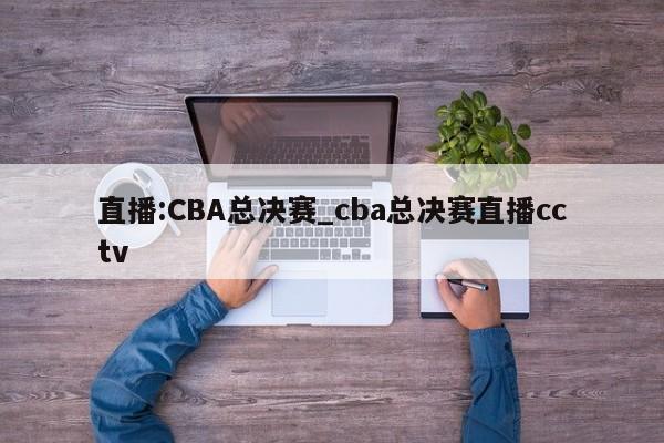 直播:CBA总决赛_cba总决赛直播cctv