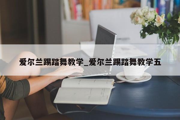 爱尔兰踢踏舞教学_爱尔兰踢踏舞教学五