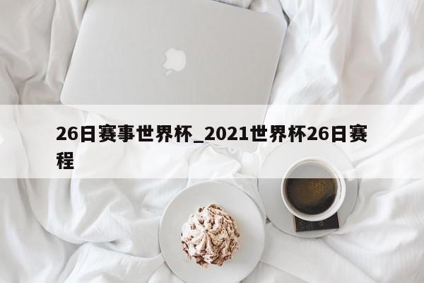 26日赛事世界杯_2021世界杯26日赛程