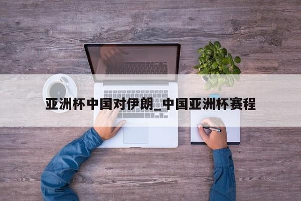 亚洲杯中国对伊朗_中国亚洲杯赛程
