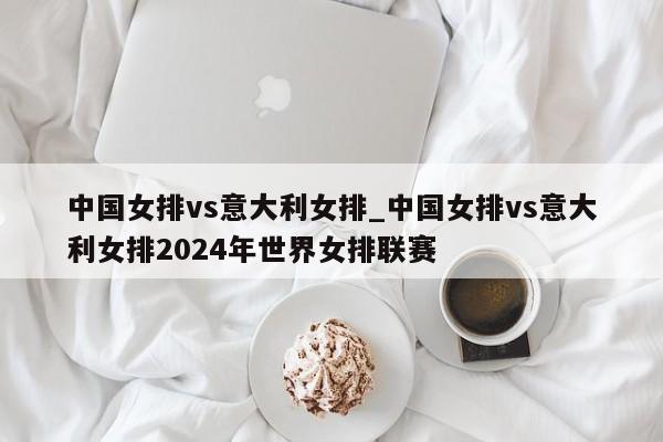 中国女排vs意大利女排_中国女排vs意大利女排2024年世界女排联赛