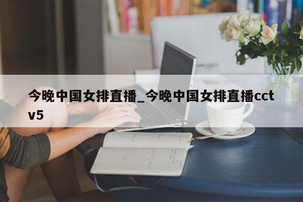 今晚中国女排直播_今晚中国女排直播cctv5