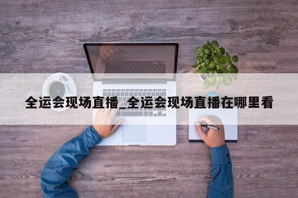 全运会现场直播_全运会现场直播在哪里看