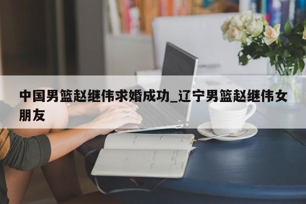 中国男篮赵继伟求婚成功_辽宁男篮赵继伟女朋友