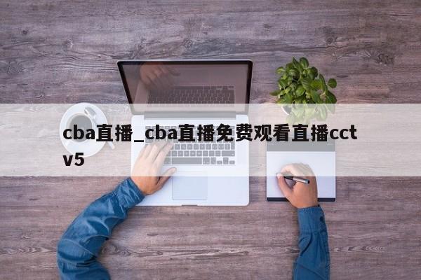 cba直播_cba直播免费观看直播cctv5