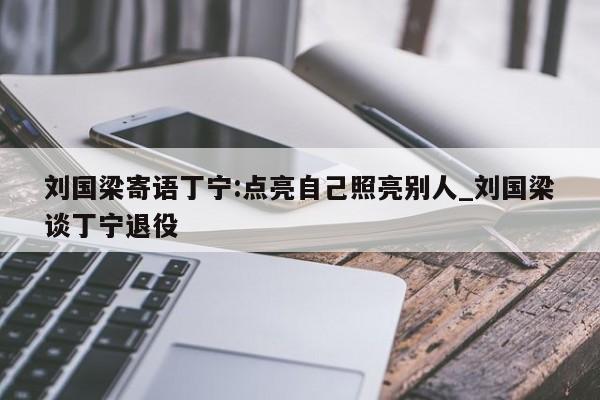 刘国梁寄语丁宁:点亮自己照亮别人_刘国梁谈丁宁退役