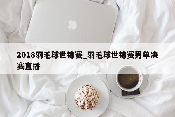 2018羽毛球世锦赛_羽毛球世锦赛男单决赛直播