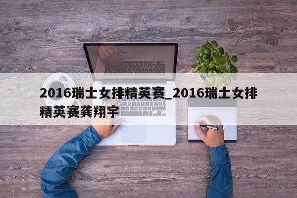 2016瑞士女排精英赛_2016瑞士女排精英赛龚翔宇