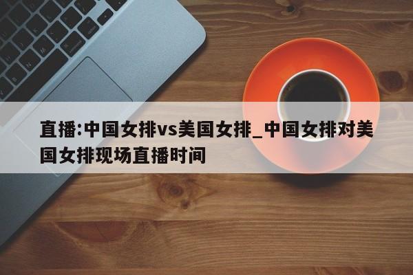 直播:中国女排vs美国女排_中国女排对美国女排现场直播时间