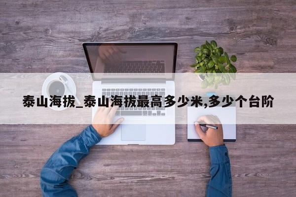 泰山海拔_泰山海拔最高多少米,多少个台阶
