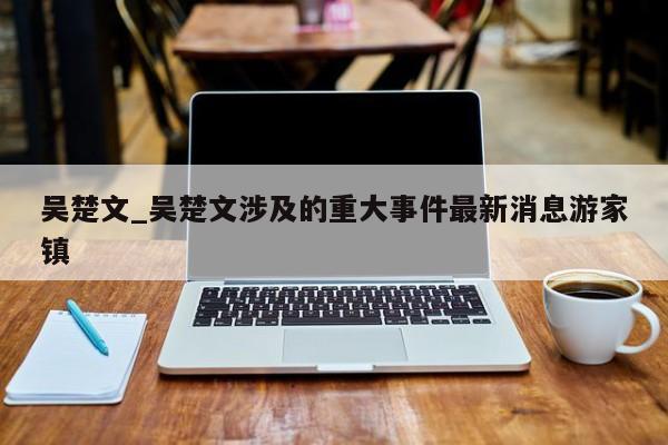 吴楚文_吴楚文涉及的重大事件最新消息游家镇