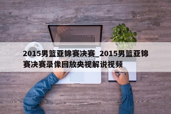 2015男篮亚锦赛决赛_2015男篮亚锦赛决赛录像回放央视解说视频