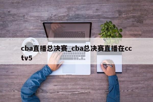cba直播总决赛_cba总决赛直播在cctv5