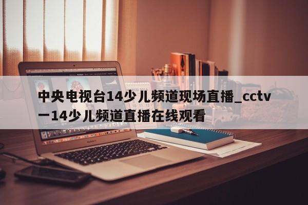 中央电视台14少儿频道现场直播_cctv一14少儿频道直播在线观看