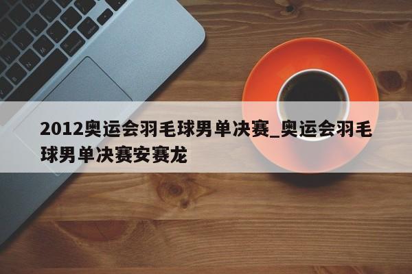 2012奥运会羽毛球男单决赛_奥运会羽毛球男单决赛安赛龙