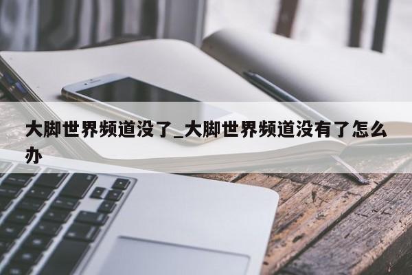 大脚世界频道没了_大脚世界频道没有了怎么办