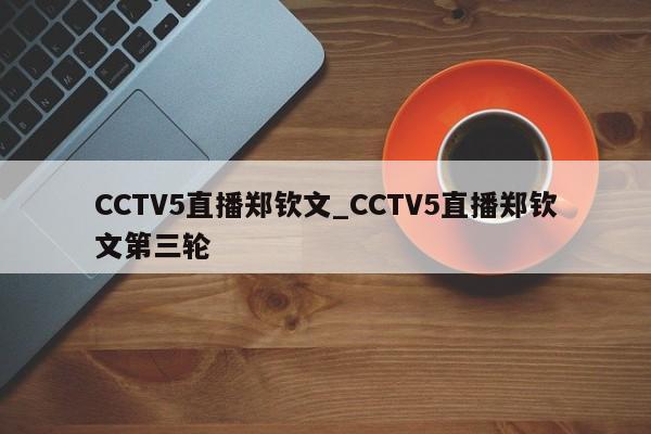 CCTV5直播郑钦文_CCTV5直播郑钦文第三轮