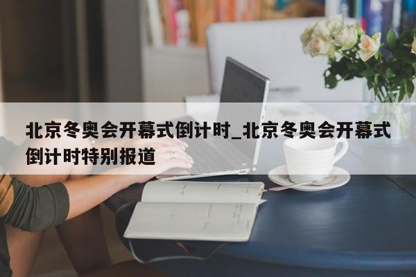 北京冬奥会开幕式倒计时_北京冬奥会开幕式倒计时特别报道