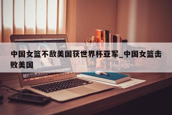 中国女篮不敌美国获世界杯亚军_中国女篮击败美国