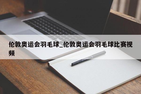 伦敦奥运会羽毛球_伦敦奥运会羽毛球比赛视频