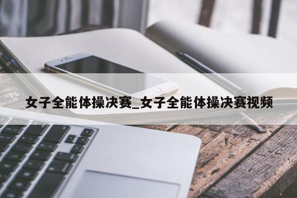女子全能体操决赛_女子全能体操决赛视频