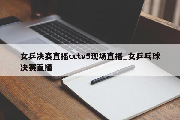 女乒决赛直播cctv5现场直播_女乒乓球决赛直播