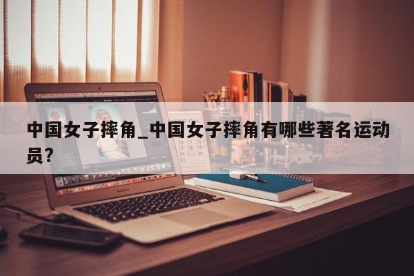 中国女子摔角_中国女子摔角有哪些著名运动员?