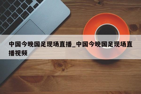 中国今晚国足现场直播_中国今晚国足现场直播视频
