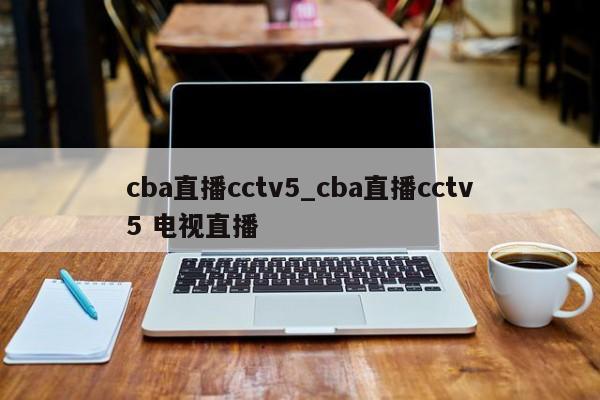 cba直播cctv5_cba直播cctv5 电视直播