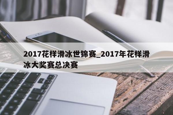 2017花样滑冰世锦赛_2017年花样滑冰大奖赛总决赛