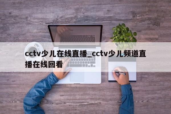 cctv少儿在线直播_cctv少儿频道直播在线回看