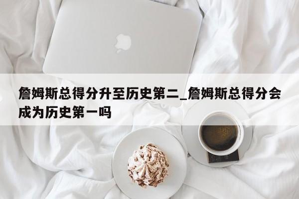 詹姆斯总得分升至历史第二_詹姆斯总得分会成为历史第一吗
