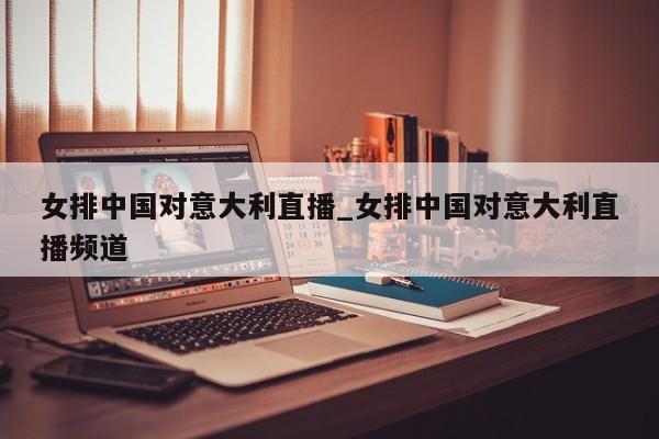 女排中国对意大利直播_女排中国对意大利直播频道