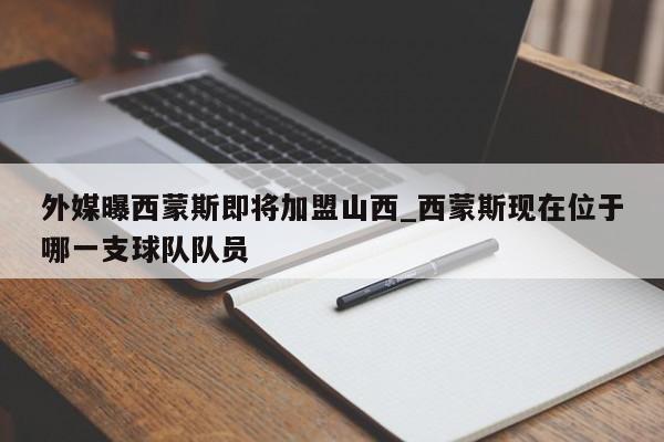 外媒曝西蒙斯即将加盟山西_西蒙斯现在位于哪一支球队队员