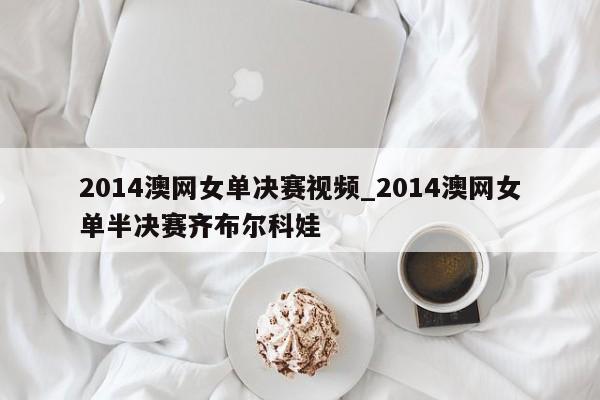 2014澳网女单决赛视频_2014澳网女单半决赛齐布尔科娃