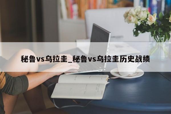 秘鲁vs乌拉圭_秘鲁vs乌拉圭历史战绩