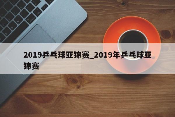 2019乒乓球亚锦赛_2019年乒乓球亚锦赛