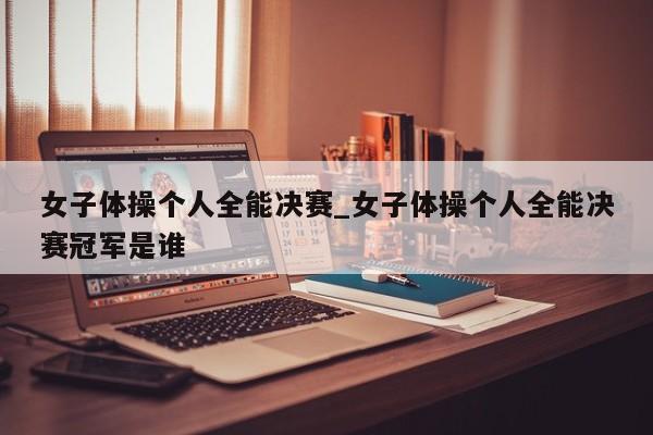 女子体操个人全能决赛_女子体操个人全能决赛冠军是谁