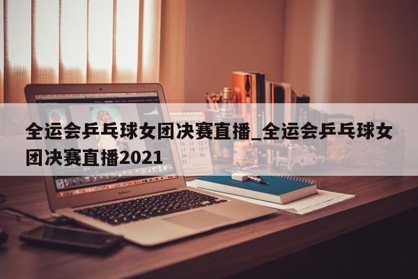 全运会乒乓球女团决赛直播_全运会乒乓球女团决赛直播2021