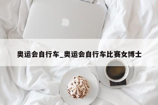 奥运会自行车_奥运会自行车比赛女博士