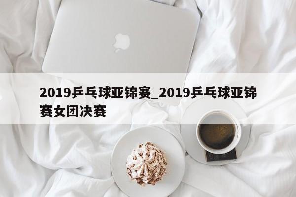 2019乒乓球亚锦赛_2019乒乓球亚锦赛女团决赛